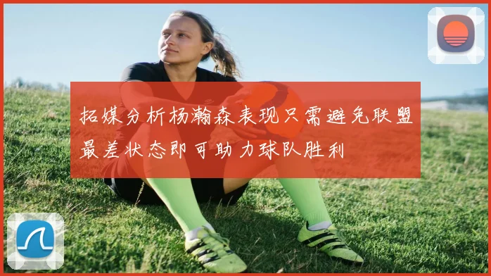 拓媒分析杨瀚森表现只需避免联盟最差状态即可助力球队胜利
