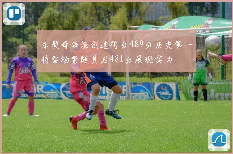 东契奇每场创造得分489分历史第一特雷杨紧随其后481分展现实力
