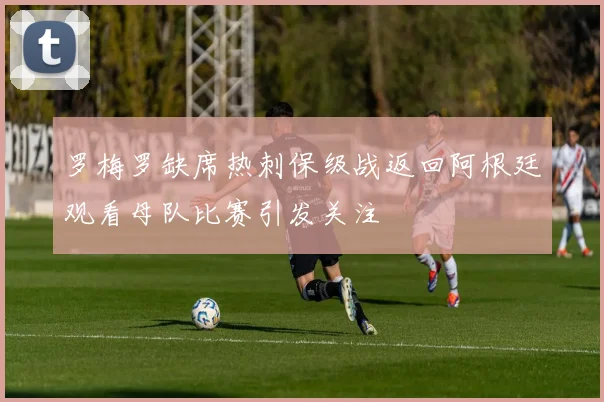 罗梅罗缺席热刺保级战返回阿根廷观看母队比赛引发关注