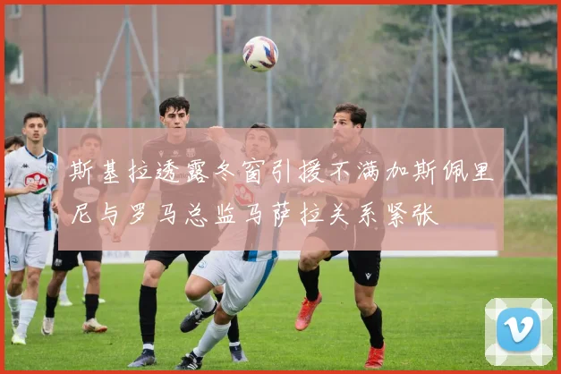 斯基拉透露冬窗引援不满加斯佩里尼与罗马总监马萨拉关系紧张