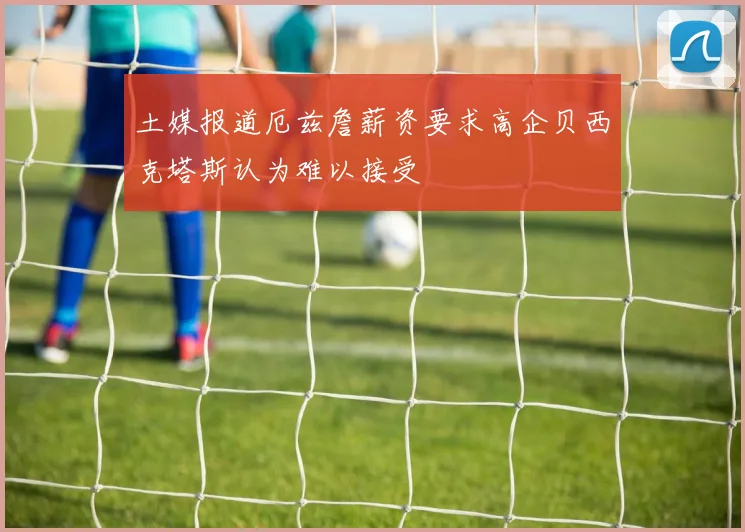 土媒报道厄兹詹薪资要求高企贝西克塔斯认为难以接受